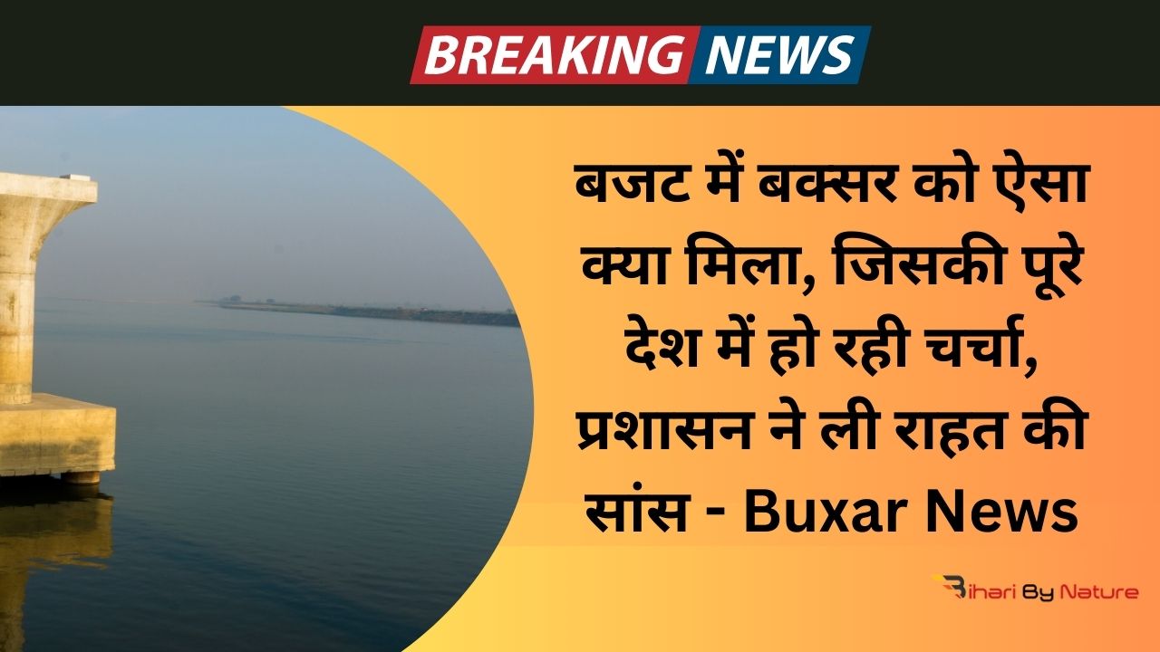 बजट में बक्सर को ऐसा क्या मिला, जिसकी पूरे देश में हो रही चर्चा, प्रशासन ने ली राहत की सांस - Buxar News